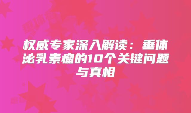 权威专家深入解读：垂体泌乳素瘤的10个关键问题与真相