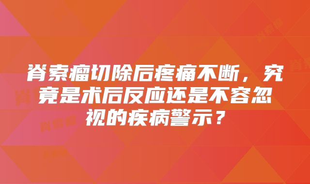 脊索瘤切除后疼痛不断，究竟是术后反应还是不容忽视的疾病警示？