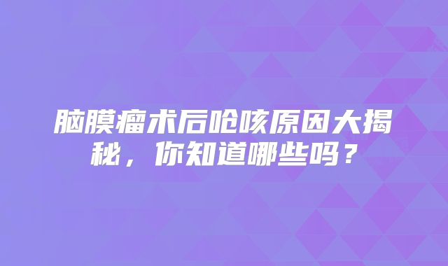 脑膜瘤术后呛咳原因大揭秘，你知道哪些吗？