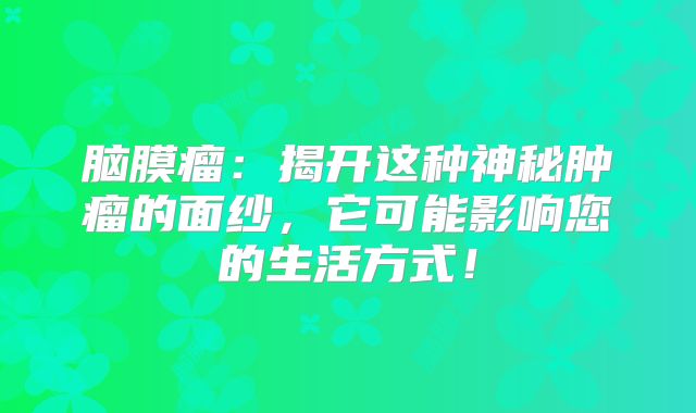 脑膜瘤：揭开这种神秘肿瘤的面纱，它可能影响您的生活方式！