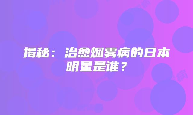 揭秘：治愈烟雾病的日本明星是谁？