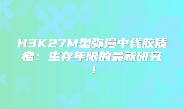 H3K27M型弥漫中线胶质瘤：生存年限的最新研究！