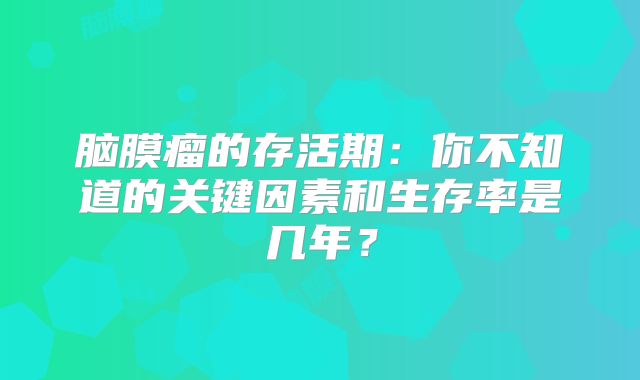 脑膜瘤的存活期：你不知道的关键因素和生存率是几年？
