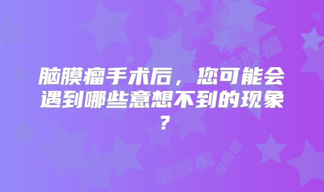 脑膜瘤手术后，您可能会遇到哪些意想不到的现象？