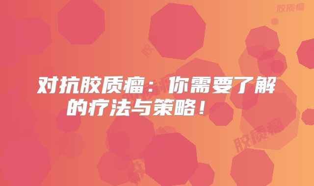 对抗胶质瘤：你需要了解的疗法与策略！  