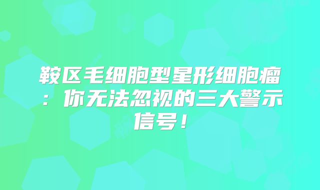鞍区毛细胞型星形细胞瘤：你无法忽视的三大警示信号！
