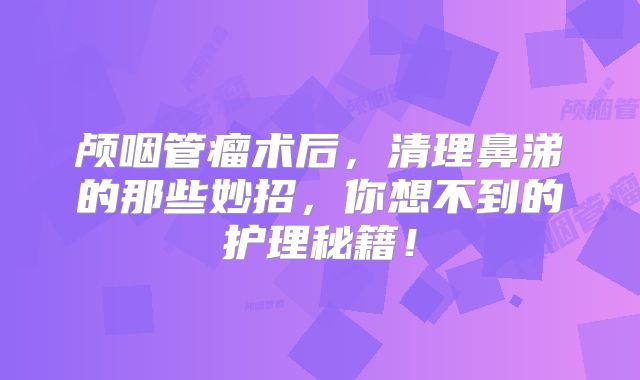 颅咽管瘤术后，清理鼻涕的那些妙招，你想不到的护理秘籍！