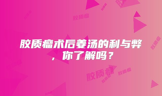 胶质瘤术后姜汤的利与弊，你了解吗？