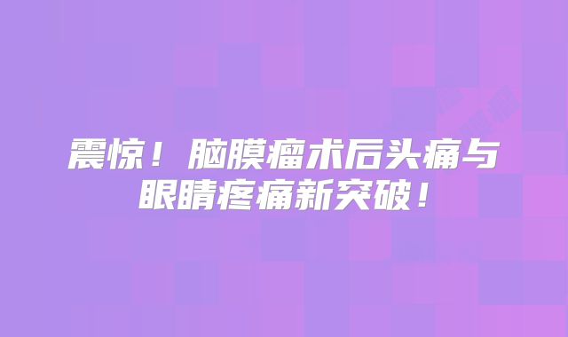 震惊！脑膜瘤术后头痛与眼睛疼痛新突破！