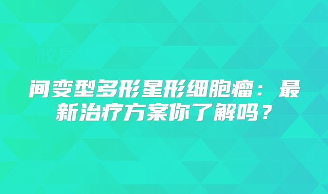 间变型多形星形细胞瘤：最新治疗方案你了解吗？