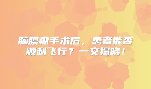 脑膜瘤手术后，患者能否顺利飞行？一文揭晓！