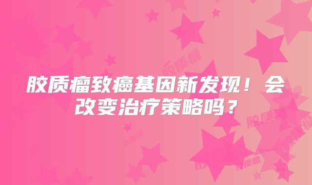 胶质瘤致癌基因新发现！会改变治疗策略吗？