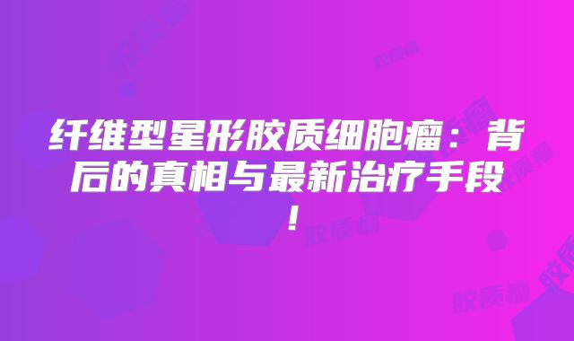 纤维型星形胶质细胞瘤：背后的真相与最新治疗手段！