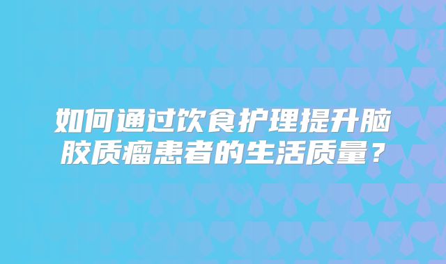 如何通过饮食护理提升脑胶质瘤患者的生活质量？