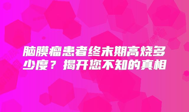 脑膜瘤患者终末期高烧多少度？揭开您不知的真相