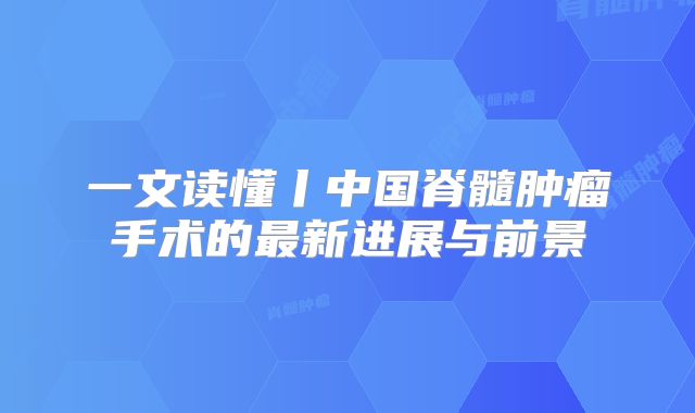 一文读懂丨中国脊髓肿瘤手术的最新进展与前景