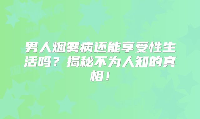 男人烟雾病还能享受性生活吗？揭秘不为人知的真相！