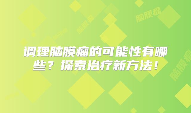 调理脑膜瘤的可能性有哪些？探索治疗新方法！