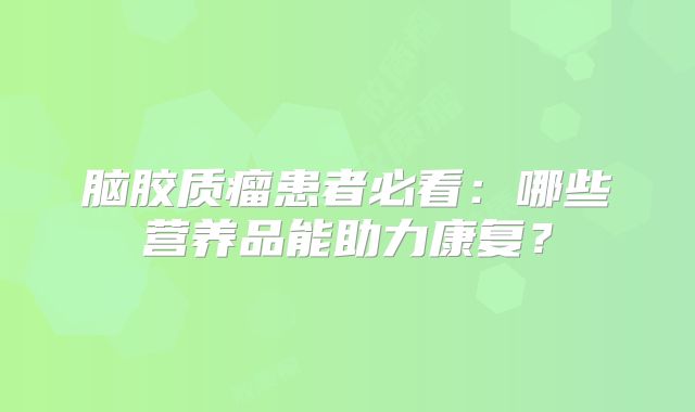 脑胶质瘤患者必看：哪些营养品能助力康复？