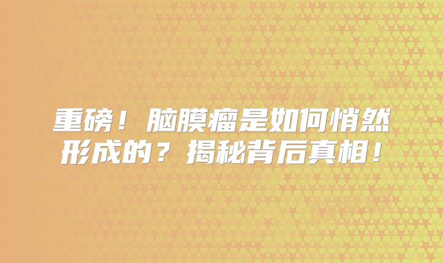 重磅！脑膜瘤是如何悄然形成的？揭秘背后真相！