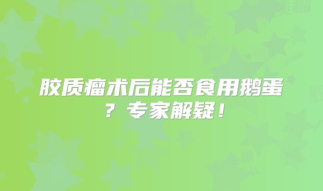 胶质瘤术后能否食用鹅蛋？专家解疑！
