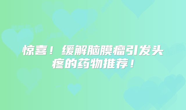 惊喜！缓解脑膜瘤引发头疼的药物推荐！