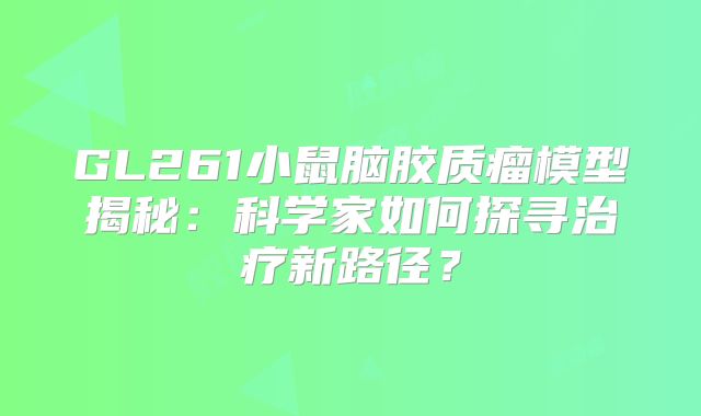 GL261小鼠脑胶质瘤模型揭秘：科学家如何探寻治疗新路径？