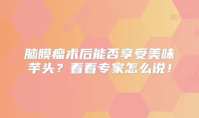 脑膜瘤术后能否享受美味芋头？看看专家怎么说！