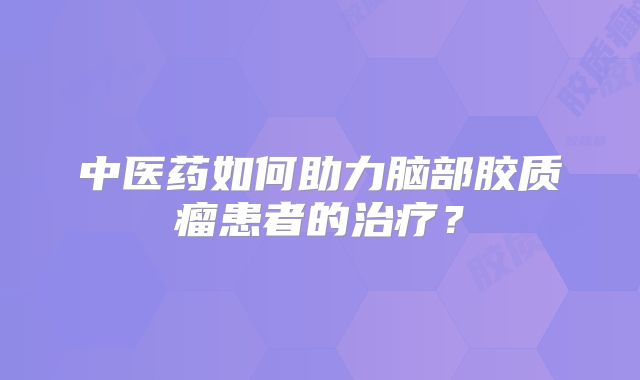 中医药如何助力脑部胶质瘤患者的治疗？