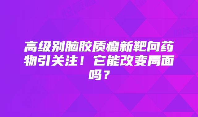 高级别脑胶质瘤新靶向药物引关注！它能改变局面吗？