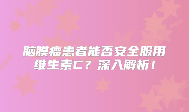 脑膜瘤患者能否安全服用维生素C？深入解析！