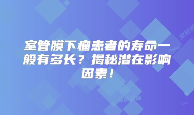室管膜下瘤患者的寿命一般有多长？揭秘潜在影响因素！
