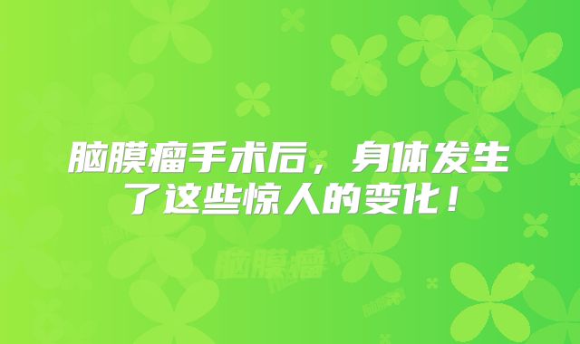 脑膜瘤手术后，身体发生了这些惊人的变化！