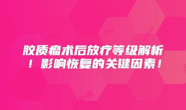 胶质瘤术后放疗等级解析！影响恢复的关键因素！