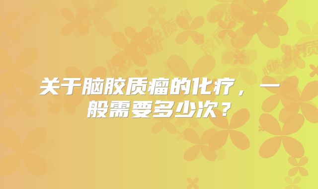 关于脑胶质瘤的化疗，一般需要多少次？