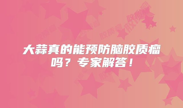 大蒜真的能预防脑胶质瘤吗？专家解答！