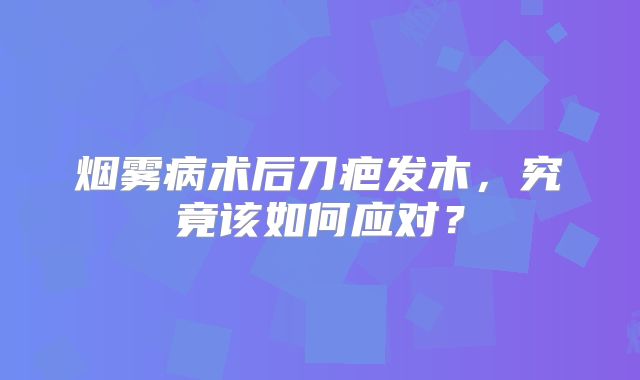 烟雾病术后刀疤发木，究竟该如何应对？