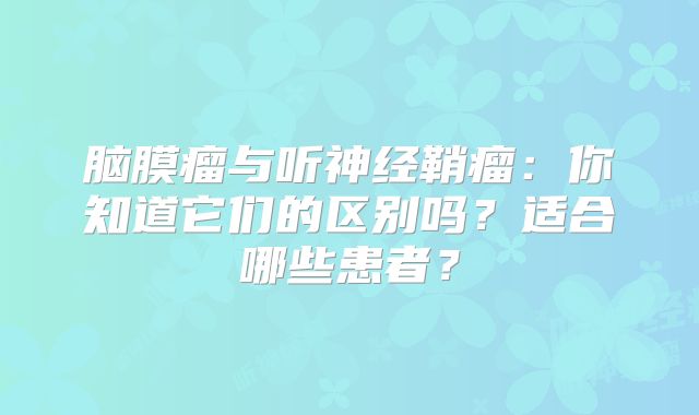 脑膜瘤与听神经鞘瘤：你知道它们的区别吗？适合哪些患者？