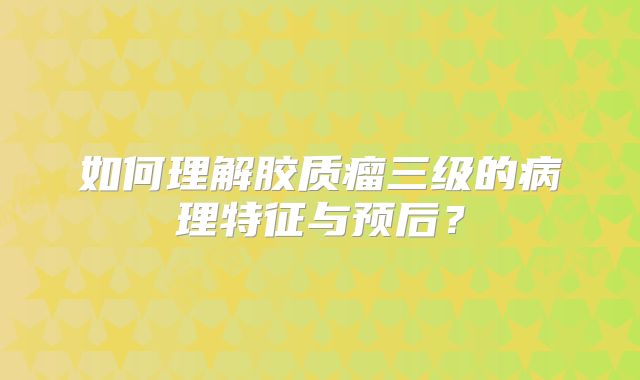 如何理解胶质瘤三级的病理特征与预后？