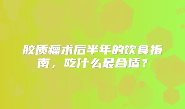 胶质瘤术后半年的饮食指南，吃什么最合适？