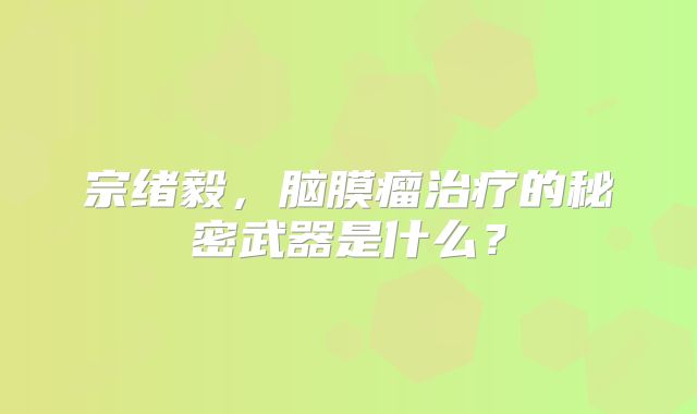 宗绪毅，脑膜瘤治疗的秘密武器是什么？