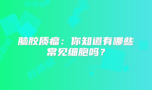 脑胶质瘤：你知道有哪些常见细胞吗？