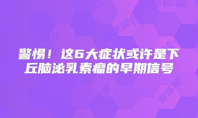 警惕！这6大症状或许是下丘脑泌乳素瘤的早期信号