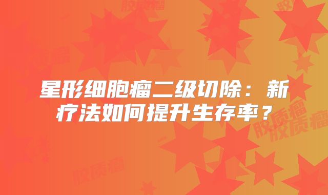 星形细胞瘤二级切除：新疗法如何提升生存率？
