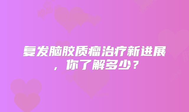 复发脑胶质瘤治疗新进展，你了解多少？