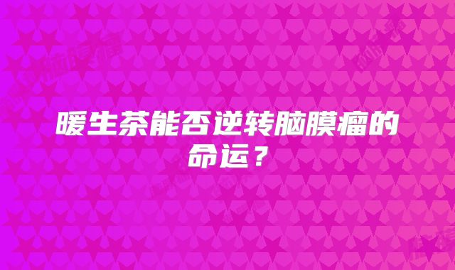 暖生茶能否逆转脑膜瘤的命运？