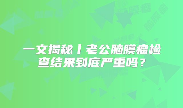 一文揭秘丨老公脑膜瘤检查结果到底严重吗？