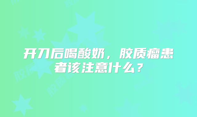 开刀后喝酸奶，胶质瘤患者该注意什么？