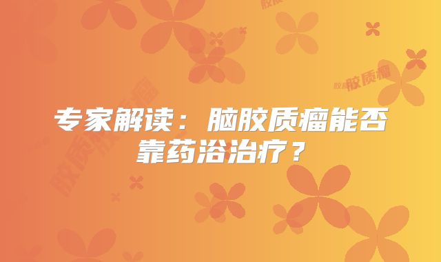 专家解读：脑胶质瘤能否靠药浴治疗？