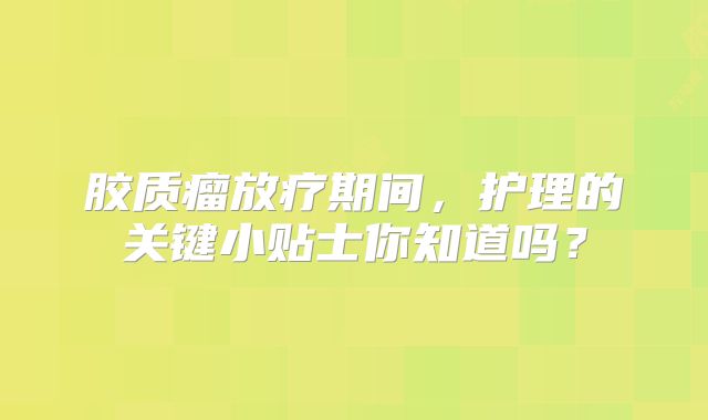 胶质瘤放疗期间，护理的关键小贴士你知道吗？